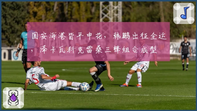国安海港皆平申花，韩鹏出征全运，泽卡瓦科克雷桑三锋组合成型