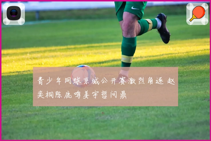 青少年网球京城公开赛激烈角逐 赵奕桐陈鹿鸣姜宇哲问鼎