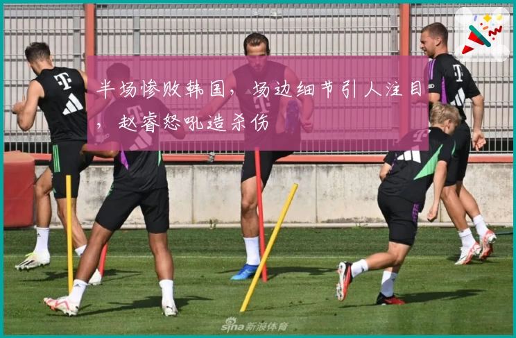 半场惨败韩国，场边细节引人注目，赵睿怒吼造杀伤