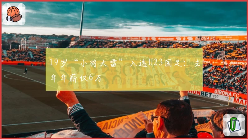 19岁“小将大雷”入选U23国足：去年年薪仅6万