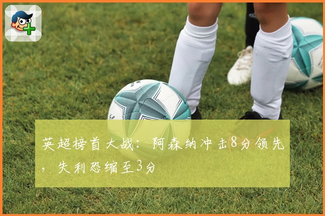 英超榜首大战：阿森纳冲击8分领先，失利恐缩至3分