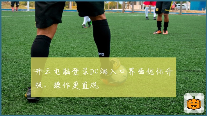 开云电脑登录pc端入口界面优化升级，操作更直观