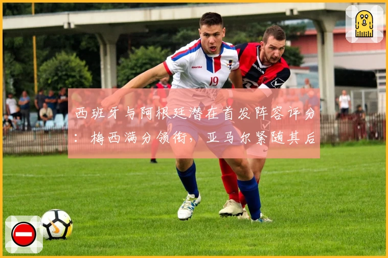 西班牙与阿根廷潜在首发阵容评分：梅西满分领衔，亚马尔紧随其后