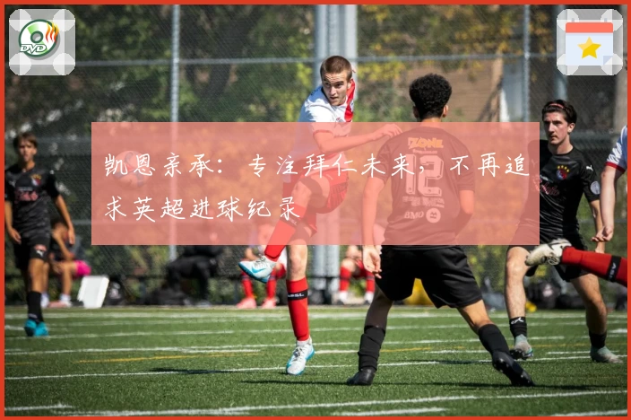 凯恩亲承:专注拜仁未来,不再追求英超进球纪录