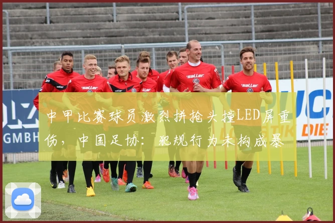 中甲比赛球员激烈拼抢头撞LED屏重伤,中国足协:犯规行为未构成暴力,场地设施合规