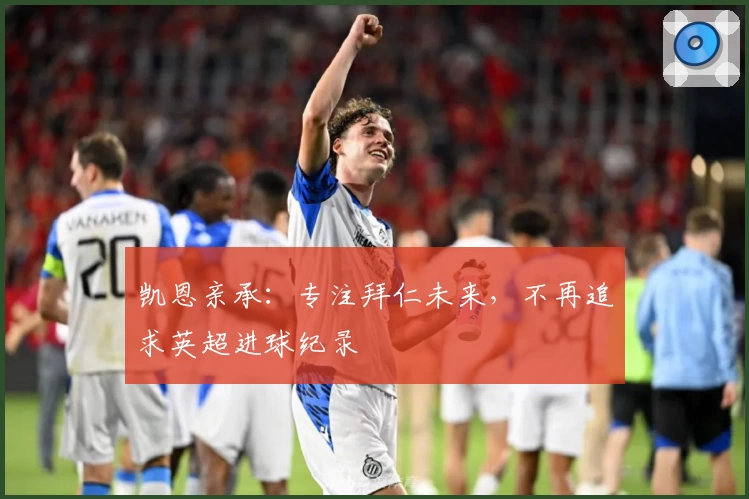 凯恩亲承:专注拜仁未来,不再追求英超进球纪录
