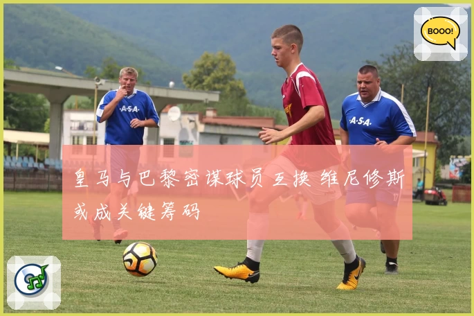 皇马与巴黎密谋球员互换 维尼修斯或成关键筹码