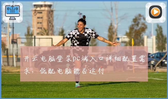 开云电脑登录pc端入口详细配置需求，低配电脑能否运行